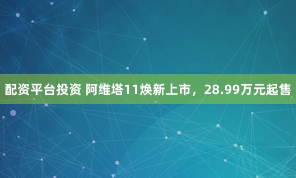 配资平台投资 阿维塔11焕新上市，28.99万元起售