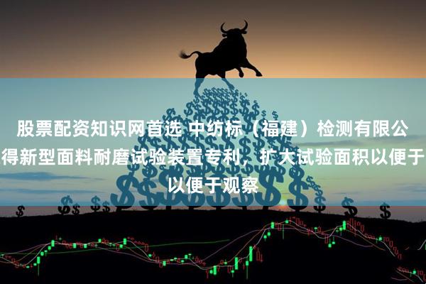 股票配资知识网首选 中纺标（福建）检测有限公司取得新型面料耐磨试验装置专利，扩大试验面积以便于观察