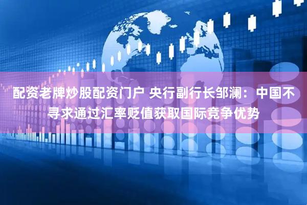 配资老牌炒股配资门户 央行副行长邹澜：中国不寻求通过汇率贬值获取国际竞争优势