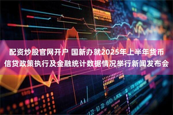 配资炒股官网开户 国新办就2025年上半年货币信贷政策执行及金融统计数据情况举行新闻发布会