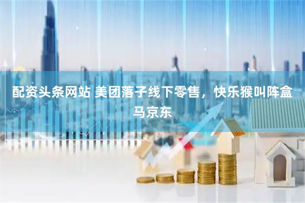 配资头条网站 美团落子线下零售，快乐猴叫阵盒马京东