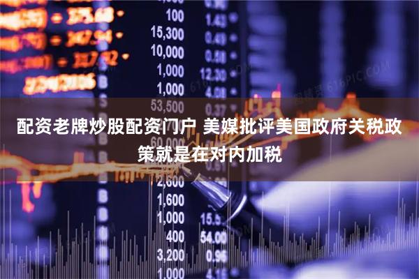 配资老牌炒股配资门户 美媒批评美国政府关税政策就是在对内加税