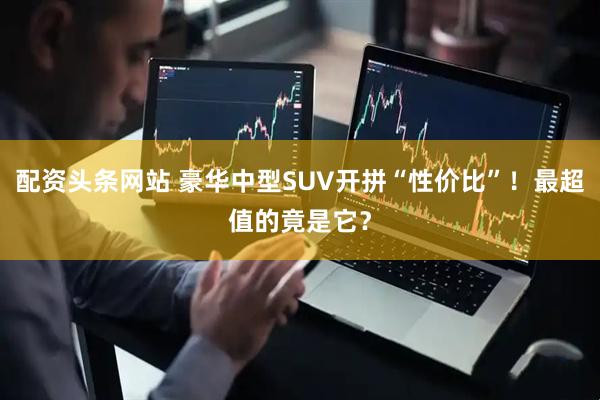 配资头条网站 豪华中型SUV开拼“性价比”！最超值的竟是它？