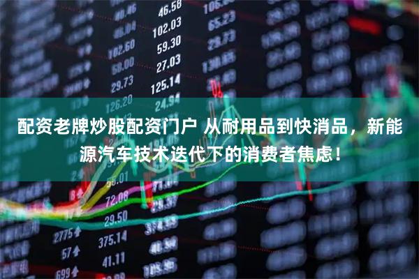 配资老牌炒股配资门户 从耐用品到快消品，新能源汽车技术迭代下的消费者焦虑！
