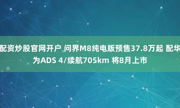 配资炒股官网开户 问界M8纯电版预售37.8万起 配华为ADS 4/续航705km 将8月上市