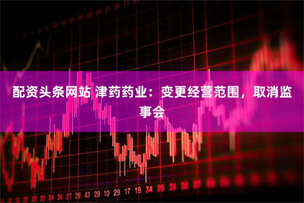 配资头条网站 津药药业：变更经营范围，取消监事会