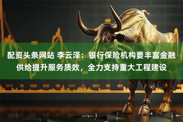 配资头条网站 李云泽：银行保险机构要丰富金融供给提升服务质效，全力支持重大工程建设