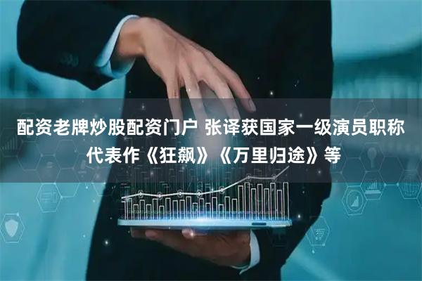 配资老牌炒股配资门户 张译获国家一级演员职称 代表作《狂飙》《万里归途》等