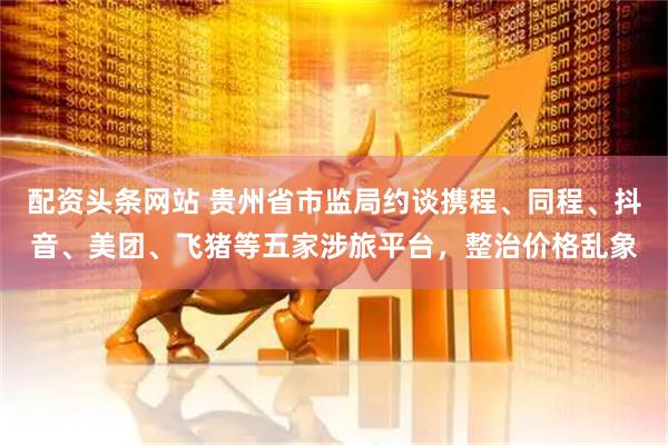 配资头条网站 贵州省市监局约谈携程、同程、抖音、美团、飞猪等五家涉旅平台，整治价格乱象