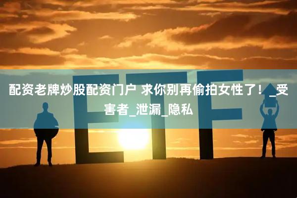 配资老牌炒股配资门户 求你别再偷拍女性了！_受害者_泄漏_隐私