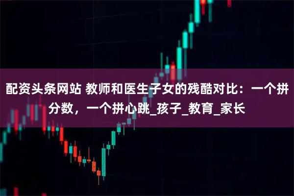 配资头条网站 教师和医生子女的残酷对比：一个拼分数，一个拼心跳_孩子_教育_家长
