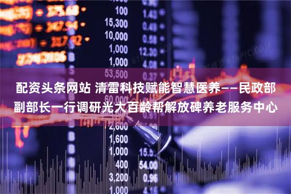配资头条网站 清雷科技赋能智慧医养——民政部副部长一行调研光大百龄帮解放碑养老服务中心