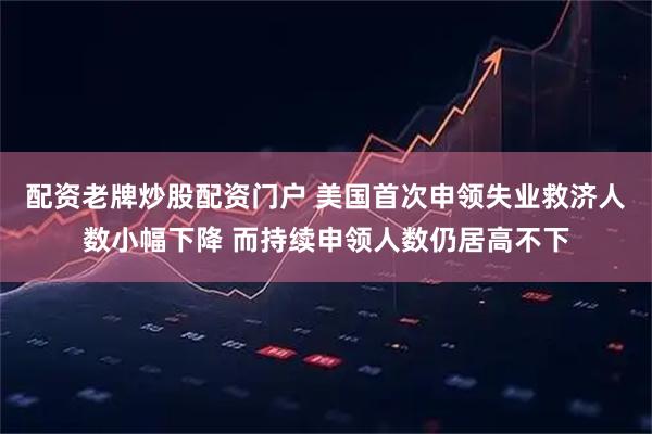 配资老牌炒股配资门户 美国首次申领失业救济人数小幅下降 而持续申领人数仍居高不下