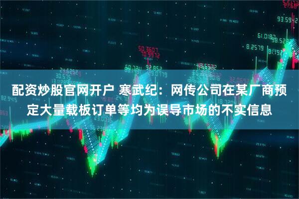 配资炒股官网开户 寒武纪：网传公司在某厂商预定大量载板订单等均为误导市场的不实信息