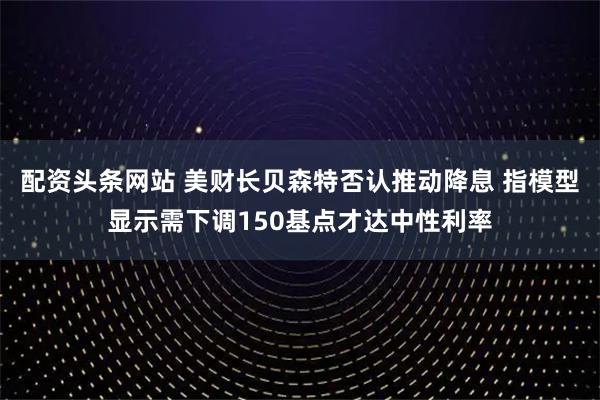 配资头条网站 美财长贝森特否认推动降息 指模型显示需下调150基点才达中性利率