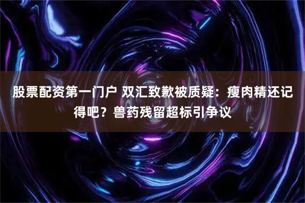 股票配资第一门户 双汇致歉被质疑：瘦肉精还记得吧？兽药残留超标引争议