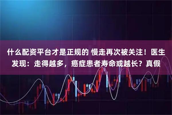什么配资平台才是正规的 慢走再次被关注！医生发现：走得越多，癌症患者寿命或越长？真假