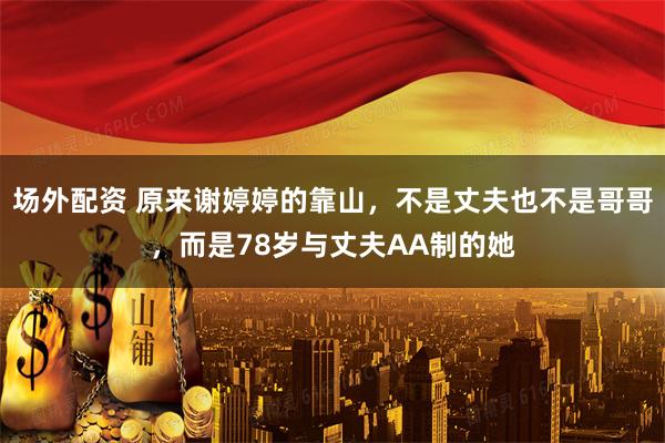 场外配资 原来谢婷婷的靠山,不是丈夫也不是哥哥,而是78岁与丈夫AA制的她