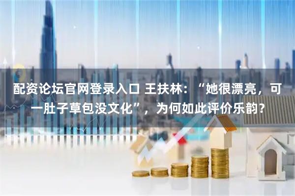 配资论坛官网登录入口 王扶林:“她很漂亮,可一肚子草包没文化”,为何如此评价乐韵?