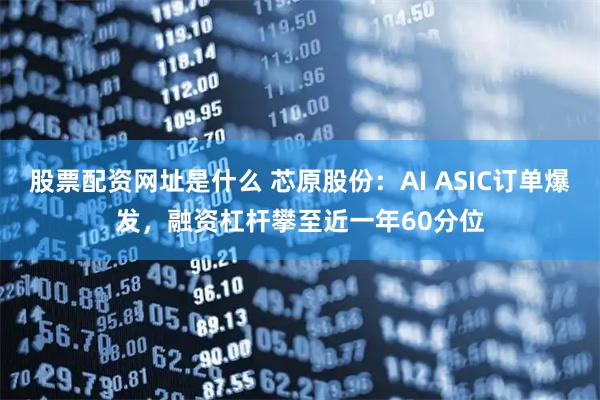 股票配资网址是什么 芯原股份：AI ASIC订单爆发，融资杠杆攀至近一年60分位