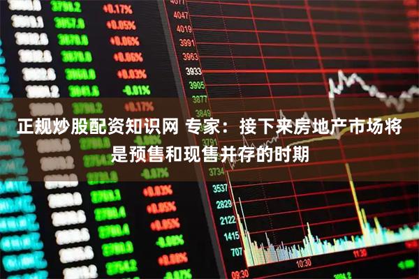 正规炒股配资知识网 专家：接下来房地产市场将是预售和现售并存的时期