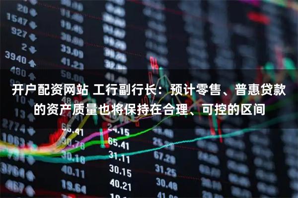 开户配资网站 工行副行长：预计零售、普惠贷款的资产质量也将保持在合理、可控的区间