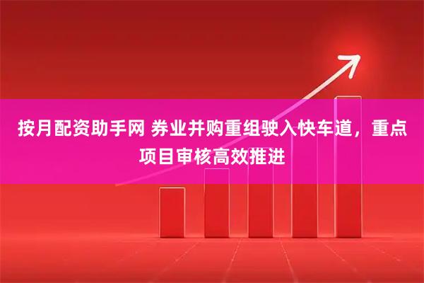 按月配资助手网 券业并购重组驶入快车道，重点项目审核高效推进