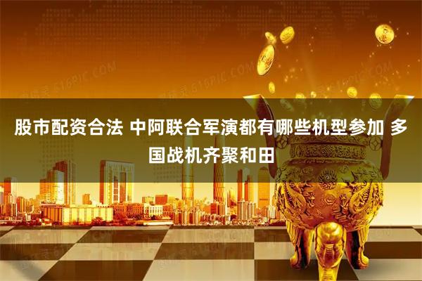 股市配资合法 中阿联合军演都有哪些机型参加 多国战机齐聚和田