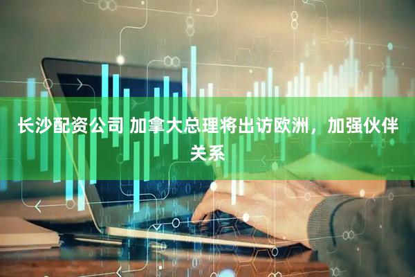 长沙配资公司 加拿大总理将出访欧洲，加强伙伴关系
