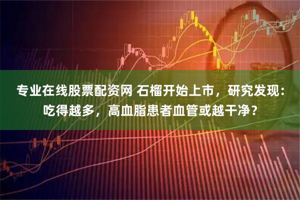专业在线股票配资网 石榴开始上市,研究发现:吃得越多,高血脂患者血管或越干净?
